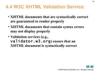 4.4 W3C XHTML Validation Service XHTML documents that are syntactically correct are guaranteed to render properly XHTML documents that contain syntax errors may not display properly Validation services (e.g.,  validator.w3.org ) ensure that an XHTML document is syntactically correct 