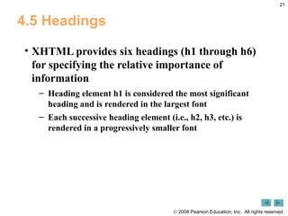 4.5 Headings XHTML provides six headings (h1 through h6) for specifying the relative importance of information Heading element h1 is considered the most significant heading and is rendered in the largest font Each successive heading element (i.e., h2, h3, etc.) is rendered in a progressively smaller font 