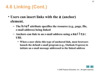 4.6 Linking (Cont.) Users can insert links with the  a  (anchor) element.  The  href  attribute specifies the resource (e.g., page, file, e-mail address) being linked Anchors can link to an e-mail address using a  mailto:  URL  When a user clicks this type of anchored link, most browsers launch the default e-mail program (e.g., Outlook Express) to initiate an e-mail message addressed to the linked address 