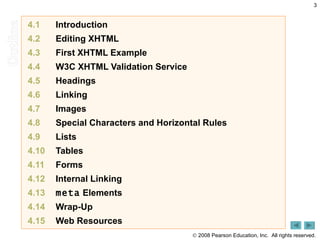 4.1 Introduction  4.2 Editing XHTML  4.3 First XHTML Example  4.4   W3C XHTML Validation Service  4.5      Headings  4.6      Linking  4.7      Images  4.8      Special Characters and Horizontal Rules  4.9      Lists  4.10      Tables  4.11    Forms  4.12     Internal Linking  4.13     meta  Elements  4.14      Wrap-Up  4.15      Web Resources  
