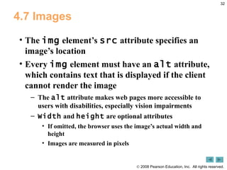 4.7 Images The  img  element’s  src  attribute specifies an image’s location Every  img  element must have an  alt  attribute, which contains text that is displayed if the client cannot render the image The  alt  attribute makes web pages more accessible to users with disabilities, especially vision impairments Width  and  height  are optional attributes If omitted, the browser uses the image’s actual width and height Images are measured in pixels 