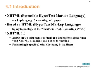 4.1 Introduction XHTML (Extensible HyperText Markup Language)  markup language for creating web pages Based on HTML (HyperText Markup Language) legacy technology of the World Wide Web Consortium (W3C) XHTML 1.0  Allows only a document’s content and structure to appear in a valid XHTML document, and not its formatting Formatting is specified with Cascading Style Sheets 