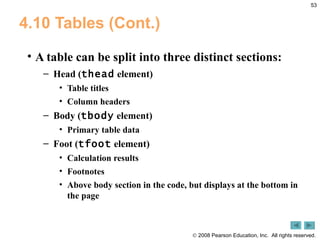 4.10 Tables (Cont.) A table can be split into three distinct sections:  Head ( thead  element) Table titles Column headers Body ( tbody  element) Primary table data Foot ( tfoot  element) Calculation results Footnotes Above body section in the code, but displays at the bottom in the page 