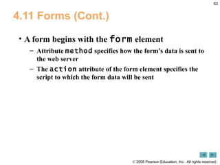 4.11 Forms (Cont.) A form begins with the  form  element  Attribute  method  specifies how the form’s data is sent to the web server The  action  attribute of the form element specifies the script to which the form data will be sent 