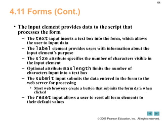 4.11 Forms (Cont.) The input element provides data to the script that processes the form The  text  input inserts a text box into the form, which allows the user to input data The  label  element provides users with information about the input element’s purpose The  size  attribute specifies the number of characters visible in the input element Optional attribute  maxlength  limits the number of characters input into a text box The  submit  input submits the data entered in the form to the web server for processing Most web browsers create a button that submits the form data when clicked  The  reset  input allows a user to reset all form elements to their default values 
