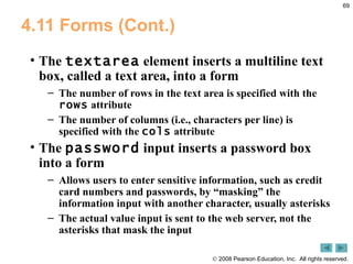 4.11 Forms (Cont.) The  textarea  element inserts a multiline text box, called a text area, into a form The number of rows in the text area is specified with the  rows  attribute The number of columns (i.e., characters per line) is specified with the  cols  attribute The  password  input inserts a password box into a form Allows users to enter sensitive information, such as credit card numbers and passwords, by “masking” the information input with another character, usually asterisks The actual value input is sent to the web server, not the asterisks that mask the input 