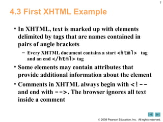 4.3 First XHTML Example In XHTML, text is marked up with elements delimited by tags that are names contained in pairs of angle brackets Every XHTML document contains a start  <html>  tag and an end  </html>  tag Some elements may contain attributes that provide additional information about the element Comments in XHTML always begin with  <!--  and end with  --> . The browser ignores all text inside a comment 