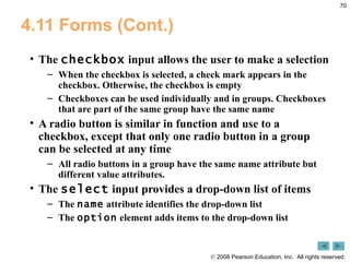 4.11 Forms (Cont.) The  checkbox  input allows the user to make a selection When the checkbox is selected, a check mark appears in the checkbox. Otherwise, the checkbox is empty Checkboxes can be used individually and in groups. Checkboxes that are part of the same group have the same name A radio button is similar in function and use to a checkbox, except that only one radio button in a group can be selected at any time All radio buttons in a group have the same name attribute but different value attributes. The  select  input provides a drop-down list of items The  name  attribute identifies the drop-down list The  option  element adds items to the drop-down list 