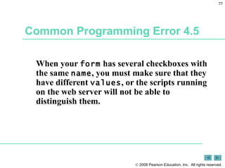 Common Programming Error 4.5 When your  form  has several checkboxes with the same  name , you must make sure that they have different  values , or the scripts running on the web server will not be able to distinguish them. 