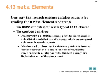 4.13  meta  Elements One way that search engines catalog pages is by reading the  meta  element’s contents.  The  name  attribute identifies the type of  meta  element The  content  attribute  Of a  keywords meta  element: provides search engines with a list of words that describe a page, which are compared with words in search requests Of a  description meta  element: provides a three- to four-line description of a site in sentence form, used by search engines to catalog your site. This text is sometimes displayed as part of the search result 