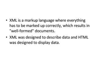 XML is a markup language where everything has to be marked up correctly, which results in "well-formed" documents. XML was designed to describe data and HTML was designed to display data.  