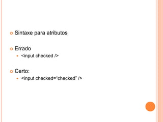 Sintaxe para atributos
 Errado
 <input checked />
 Certo:
 <input checked=“checked” />
 