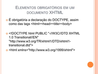 ELEMENTOS OBRIGATÓRIOS EM UM
DOCUMENTO XHTML
 É obrigatória a declaração do DOCTYPE, assim
como das tags <html><head><title><body>
 <!DOCTYPE html PUBLIC "-//W3C//DTD XHTML
1.0 Transitional//EN"
"http://www.w3.org/TR/xhtml1/DTD/xhtml1-
transitional.dtd">
 <html xmlns="http://www.w3.org/1999/xhtml">
 