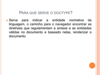 PARA QUE SERVE O DOCTYPE?
 Serve para indicar a entidade normativa da
linguagem, o caminho para o navegador encontrar as
diretrizes que regulamentam a sintaxe e as entidades
válidas no documento e baseado nelas, renderizar o
documento.
 