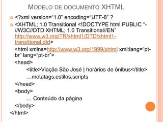 MODELO DE DOCUMENTO XHTML
 <?xml version=“1.0” encoding=“UTF-8” ?
 <XHTML; 1.0 Transitional <!DOCTYPE html PUBLIC “-
//W3C//DTD XHTML; 1.0 Transitional//EN”
http://www.w3.org/TR/xhtml1/DTD/xhtml1-
transitional.dtd>
<html xmlns=http://www.w3.org/1999/xhtml xml:lang=“pt-
br” lang=“pt-br”>
<head>
<title>Viação São José | horários de ônibus</title>
…metatags,estilos,scripts
</head>
<body>
… Conteúdo da página
</body>
</html>
 