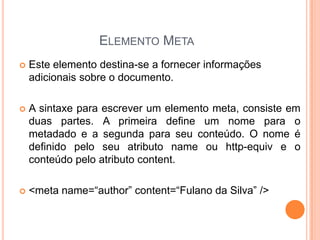 ELEMENTO META
 Este elemento destina-se a fornecer informações
adicionais sobre o documento.
 A sintaxe para escrever um elemento meta, consiste em
duas partes. A primeira define um nome para o
metadado e a segunda para seu conteúdo. O nome é
definido pelo seu atributo name ou http-equiv e o
conteúdo pelo atributo content.
 <meta name=“author” content=“Fulano da Silva” />
 