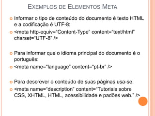 EXEMPLOS DE ELEMENTOS META
 Informar o tipo de conteúdo do documento é texto HTML
e a codificação é UTF-8:
 <meta http-equiv=“Content-Type” content=“text/html”
charset=“UTF-8” />
 Para informar que o idioma principal do documento é o
português:
 <meta name=“language” content=“pt-br” />
 Para descrever o conteúdo de suas páginas usa-se:
 <meta name=“description” content=“Tutoriais sobre
CSS, XHTML, HTML, acessibilidade e padões web.” />
 