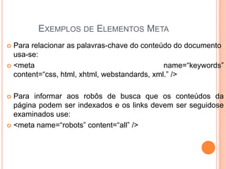 EXEMPLOS DE ELEMENTOS META
 Para relacionar as palavras-chave do conteúdo do documento
usa-se:
 <meta name=“keywords”
content=“css, html, xhtml, webstandards, xml.” />
 Para informar aos robôs de busca que os conteúdos da
página podem ser indexados e os links devem ser seguidose
examinados use:
 <meta name=“robots” content=“all” />
 