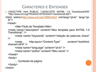 CARACTERES E ENTIDADES
 <!DOCTYPE html PUBLIC "-//W3C//DTD XHTML 1.0 Transitional//EN"
"http://www.w3.org/TR/xhtml1/DTD/xhtml1-transitional.dtd">
<html xmlns=http://www.w3.org/1999/xhtml xml:lang=“pt-br” lang=“pt-
br”>
<head>
<title>Titulo do Template</title>
<meta name=“description” content=“Meu template para XHTML 1.0
Transitional.” />
<meta name=“keywords” content=“relação de palavras chave”
/>
<meta http-equiv=“Content-Type” content=“text/html;
charset=utf-8” />
<meta name=“language” content=“pt-br” />
<meta name=“author” content=“Meu nome” />
</head>
<body>
… Conteúdo da página
</body>
</html>
 