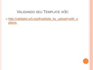 VALIDANDO SEU TEMPLATE W3C
 http://validator.w3.org/#validate_by_upload+with_o
ptions
 