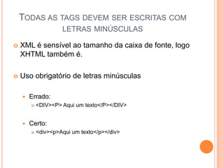 TODAS AS TAGS DEVEM SER ESCRITAS COM
LETRAS MINÚSCULAS
 XML é sensível ao tamanho da caixa de fonte, logo
XHTML também é.
 Uso obrigatório de letras minúsculas
 Errado:
 <DIV><P> Aqui um texto</P></DIV>
 Certo:
 <div><p>Aqui um texto</p></div>
 