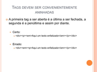 TAGS DEVEM SER CONVENIENTEMENTE
ANINHADAS
 A primeira tag a ser aberta é a última a ser fechada, a
segunda é a penúltima e assim por diante.
 Certo:
 <div><p><em>Aqui um texto enfatizado</em></p></div>
 Errado:
 <div><em><p>Aqui um texto enfatizado</em></p></div>
 