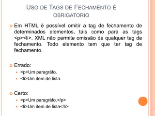USO DE TAGS DE FECHAMENTO É
OBRIGATORIO
 Em HTML é possível omitir a tag de fechamento de
determinados elementos, tais como para as tags
<p><li>. XML não permite omissão de qualquer tag de
fechamento. Todo elemento tem que ter tag de
fechamento.
 Errado:
 <p>Um paragráfo.
 <li>Um item de lista.
 Certo:
 <p>Um paragráfo.</p>
 <li>Um item de lista</li>
 