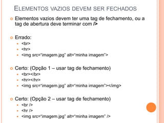 ELEMENTOS VAZIOS DEVEM SER FECHADOS
 Elementos vazios devem ter uma tag de fechamento, ou a
tag de abertura deve terminar com />
 Errado:
 <br>
 <hr>
 <img src=“imagem.jpg” alt=“minha imagem”>
 Certo: (Opção 1 – usar tag de fechamento)
 <br></br>
 <hr></hr>
 <img src=“imagem.jpg” alt=“minha imagem”></img>
 Certo: (Opção 2 – usar tag de fechamento)
 <br />
 <hr />
 <img src=“imagem.jpg” alt=“minha imagem” />
 