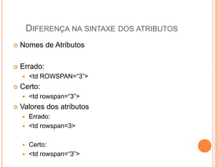 DIFERENÇA NA SINTAXE DOS ATRIBUTOS
 Nomes de Atributos
 Errado:
 <td ROWSPAN=“3”>
 Certo:
 <td rowspan=“3”>
 Valores dos atributos
 Errado:
 <td rowspan=3>
 Certo:
 <td rowspan=“3”>
 