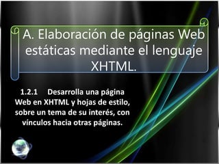 A. Elaboración de páginas Web
estáticas mediante el lenguaje
XHTML.
1.2.1 Desarrolla una página
Web en XHTML y hojas de estilo,
sobre un tema de su interés, con
vínculos hacia otras páginas.

 