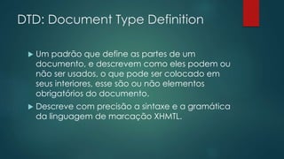 DTD: Document Type Definition 
 Um padrão que define as partes de um 
documento, e descrevem como eles podem ou 
não ser usados, o que pode ser colocado em 
seus interiores, esse são ou não elementos 
obrigatórios do documento. 
 Descreve com precisão a sintaxe e a gramática 
da linguagem de marcação XHMTL. 
 