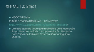 XHTML 1.0 Strict 
 <!DOCTYPE html 
PUBLIC “-//W3C//DTD XHMTL 1.0 Strict//EM” 
http://www.w3.org/TR/xhtml1/DTD/xhtml1-strict.dtd> 
 Use esta quando você quer realmente uma marcação 
limpa, livre da confusão da apresentação. Use junto 
com Folhas de Estilo em Cascata (Cascading Style 
Sheets). 
 