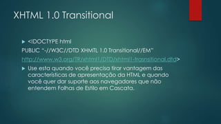 XHTML 1.0 Transitional 
 <!DOCTYPE html 
PUBLIC “-//W3C//DTD XHMTL 1.0 Transitional//EM” 
http://www.w3.org/TR/xhtml1/DTD/xhtml1-trasnsitional.dtd> 
 Use esta quando você precisa tirar vantagem das 
características de apresentação da HTML e quando 
você quer dar suporte aos navegadores que não 
entendem Folhas de Estilo em Cascata. 
 