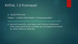 XHTML 1.0 Frameset 
 <!DOCTYPE html 
PUBLIC “-//W3C//DTD XHMTL 1.0 Frameset//EM” 
http://www.w3.org/TR/xhtml1/DTD/xhtml1-frameset.dtd> 
 Use esta quando você quer usar Frames (molduras) 
HTML para particionar a janela do navegador em duas 
ou mais molduras (frames). 
 