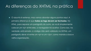 As diferenças do XHTML na prática 
 O assunto é extenso, mas vamos abordar alguns pontos aqui. A 
primeira diferença é que todas as tags devem ser fechadas. No 
HTML, para separar um parágrafo do outro, se você simplesmente 
colocar um <p> entre eles, o navegador irá aceitar. Como isso, na 
verdade, está errado, o código não será validado no XHTML: um 
parágrafo deve vir entre um <p> e um </p>, como manda a boa e 
velha organização. 
 