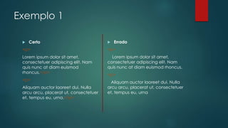 Exemplo 1 
 Certo 
<p> 
Lorem ipsum dolor sit amet, 
consectetuer adipiscing elit. Nam 
quis nunc at diam euismod 
rhoncus.</p> 
<p> 
Aliquam auctor laoreet dui. Nulla 
arcu arcu, placerat ut, consectetuer 
et, tempus eu, urna.</p> 
 Errado 
<p> 
Lorem ipsum dolor sit amet, 
consectetuer adipiscing elit. Nam 
quis nunc at diam euismod rhoncus. 
<p> 
Aliquam auctor laoreet dui. Nulla 
arcu arcu, placerat ut, consectetuer 
et, tempus eu, urna 
 