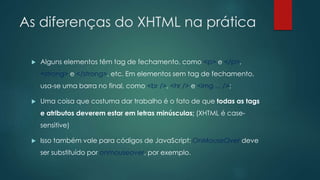 As diferenças do XHTML na prática 
 Alguns elementos têm tag de fechamento, como <p> e </p>, 
<strong> e </strong>, etc. Em elementos sem tag de fechamento, 
usa-se uma barra no final, como <br />, <hr /> e <img ... />; 
 Uma coisa que costuma dar trabalho é o fato de que todas as tags 
e atributos deverem estar em letras minúsculas; (XHTML é case-sensitive) 
 Isso também vale para códigos de JavaScript: OnMouseOver deve 
ser substituído por onmouseover, por exemplo. 
 