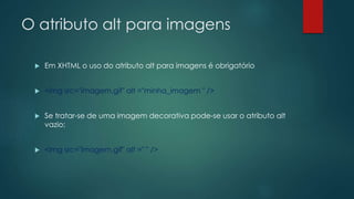 O atributo alt para imagens 
 Em XHTML o uso do atributo alt para imagens é obrigatório 
 <img src="imagem.gif" alt ="minha_imagem " /> 
 Se tratar-se de uma imagem decorativa pode-se usar o atributo alt 
vazio: 
 <img src="imagem.gif" alt =" " /> 
 