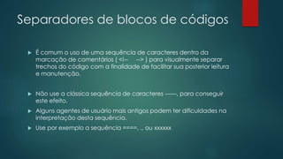 Separadores de blocos de códigos 
 É comum o uso de uma sequência de caracteres dentro da 
marcação de comentários ( <!-- --> ) para visualmente separar 
trechos do código com a finalidade de facilitar sua posterior leitura 
e manutenção. 
 Não use a clássica sequência de caracteres ------, para conseguir 
este efeito. 
 Alguns agentes de usuário mais antigos podem ter dificuldades na 
interpretação desta sequência. 
 Use por exemplo a sequência ====, ., ou xxxxxx 
 