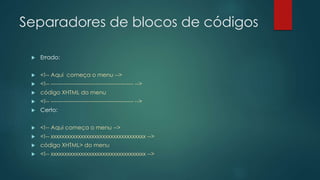 Separadores de blocos de códigos 
 Errado: 
 <!-- Aqui começa o menu --> 
 <!-- -------------------------------------------- --> 
 código XHTML do menu 
 <!-- -------------------------------------------- --> 
 Certo: 
 <!-- Aqui começa o menu --> 
 <!-- xxxxxxxxxxxxxxxxxxxxxxxxxxxxxxxxxxx --> 
 código XHTML> do menu 
 <!-- xxxxxxxxxxxxxxxxxxxxxxxxxxxxxxxxxxx --> 
 