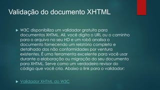 Validação do documento XHTML 
 W3C disponibiliza um validador gratuito para 
documentos XHTML. Ali, você digita o URL ou o caminho 
para o arquivo no seu HD e um robô analisa o 
documento fornecendo um relatório completo e 
detalhado das não conformidades por ventura 
existentes. É uma ferramenta excelente para você usar 
durante a elaboração ou migração do seu documento 
para XHTML. Serve como um verdadeiro revisor do 
código que você cria. Abaixo o link para o validador: 
 Validador XHTML do W3C 
