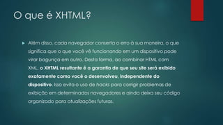 O que é XHTML? 
 Além disso, cada navegador conserta o erro à sua maneira, o que 
significa que o que você vê funcionando em um dispositivo pode 
virar bagunça em outro. Desta forma, ao combinar HTML com 
XML, o XHTML resultante é a garantia de que seu site será exibido 
exatamente como você o desenvolveu, independente do 
dispositivo. Isso evita o uso de hacks para corrigir problemas de 
exibição em determinados navegadores e ainda deixa seu código 
organizado para atualizações futuras. 
 