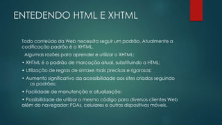 ENTEDENDO HTML E XHTML 
Todo conteúdo da Web necessita seguir um padrão. Atualmente a 
codificação padrão é o XHTML. 
Algumas razões para aprender e utilizar o XHTML: 
• XHTML é o padrão de marcação atual, substituindo a HTML; 
• Utilização de regras de sintaxe mais precisas e rigorosas; 
• Aumento significativo da acessibilidade aos sites criados seguindo 
os padrões; 
• Facilidade de manutenção e atualização; 
• Possibilidade de utilizar o mesmo código para diversos clientes Web 
além do navegador: PDAs, celulares e outros dispositivos móveis. 
 