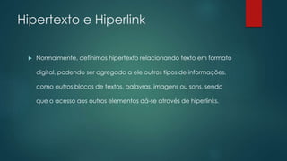 Hipertexto e Hiperlink 
 Normalmente, definimos hipertexto relacionando texto em formato 
digital, podendo ser agregado a ele outros tipos de informações, 
como outros blocos de textos, palavras, imagens ou sons, sendo 
que o acesso aos outros elementos dá-se através de hiperlinks. 
 