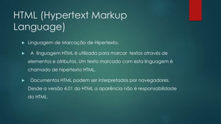 HTML (Hypertext Markup 
Language) 
 Linguagem de Marcação de Hipertexto. 
 A linguagem HTML é utilizada para marcar textos através de 
elementos e atributos. Um texto marcado com esta linguagem é 
chamado de hipertexto HTML. 
 Documentos HTML podem ser interpretados por navegadores. 
Desde a versão 4.01 do HTML a aparência não é responsabilidade 
do HTML. 
 