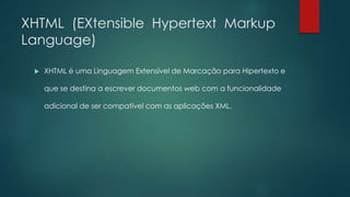 XHTML (EXtensible Hypertext Markup 
Language) 
 XHTML é uma Linguagem Extensível de Marcação para Hipertexto e 
que se destina a escrever documentos web com a funcionalidade 
adicional de ser compatível com as aplicações XML. 
 