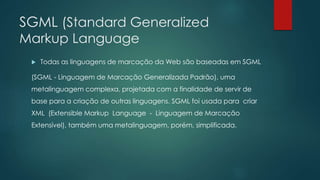 SGML (Standard Generalized 
Markup Language 
 Todas as linguagens de marcação da Web são baseadas em SGML 
(SGML - Linguagem de Marcação Generalizada Padrão), uma 
metalinguagem complexa, projetada com a finalidade de servir de 
base para a criação de outras linguagens. SGML foi usada para criar 
XML (Extensible Markup Language - Linguagem de Marcação 
Extensível), também uma metalinguagem, porém, simplificada. 
 