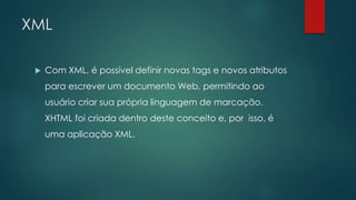 XML 
 Com XML, é possível definir novas tags e novos atributos 
para escrever um documento Web, permitindo ao 
usuário criar sua própria linguagem de marcação. 
XHTML foi criada dentro deste conceito e, por isso, é 
uma aplicação XML. 
 