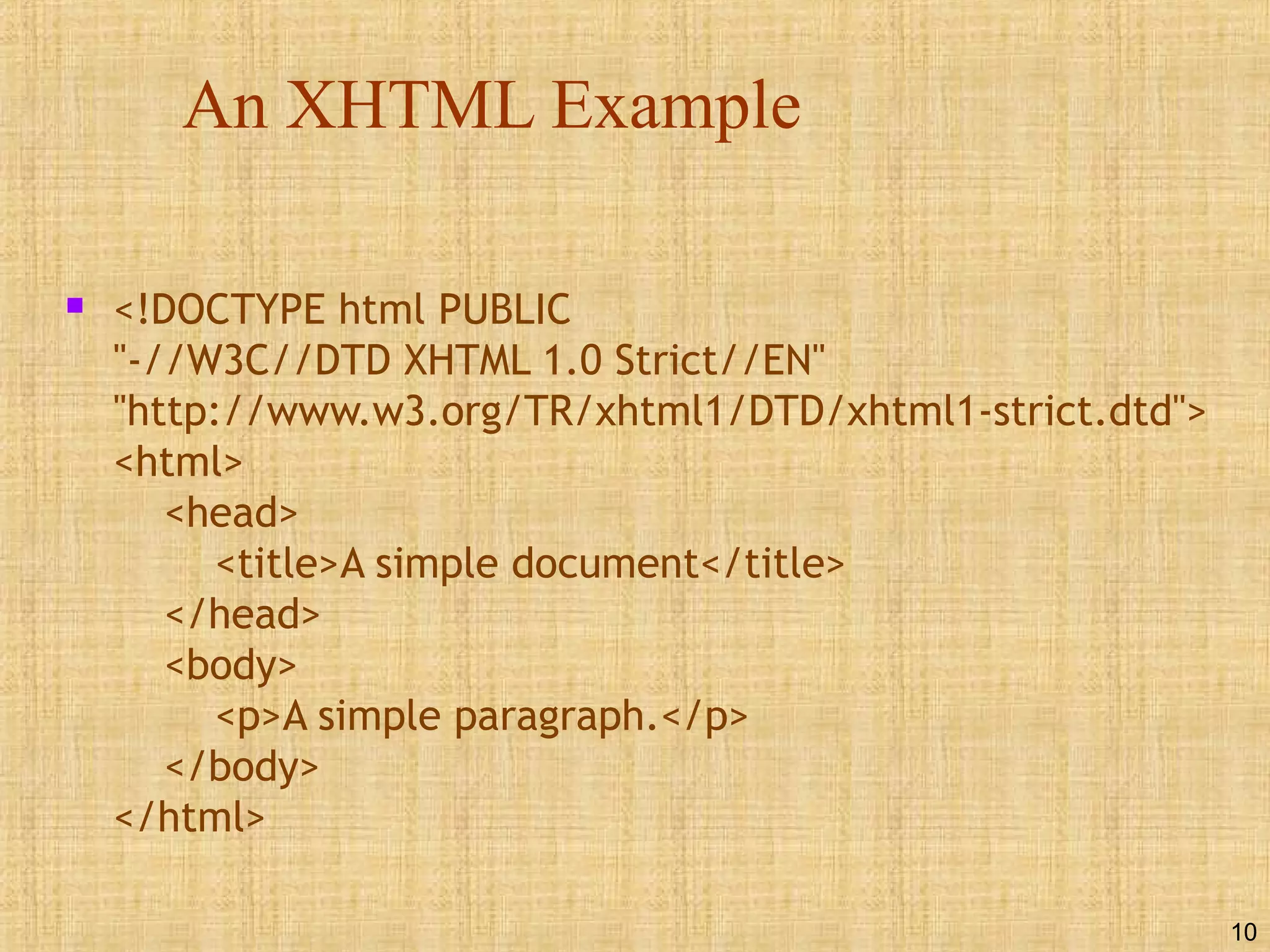 10
An XHTML Example
 <!DOCTYPE html PUBLIC
"-//W3C//DTD XHTML 1.0 Strict//EN"
"http://www.w3.org/TR/xhtml1/DTD/xhtml1-strict.dtd">
<html>
<head>
<title>A simple document</title>
</head>
<body>
<p>A simple paragraph.</p>
</body>
</html>
 