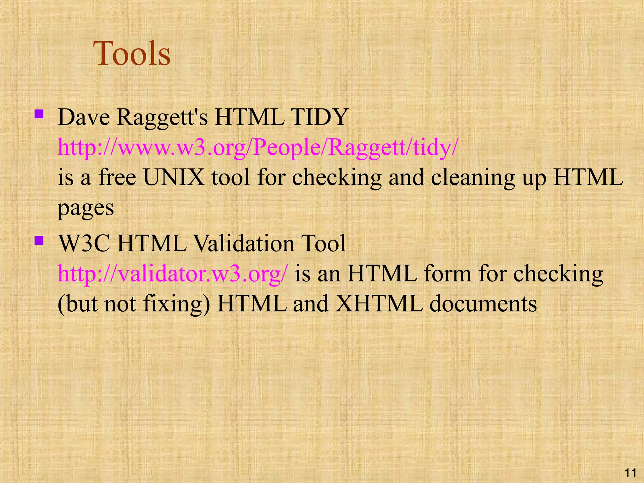 11
Tools
 Dave Raggett's HTML TIDY
http://www.w3.org/People/Raggett/tidy/
is a free UNIX tool for checking and cleaning up HTML
pages
 W3C HTML Validation Tool
http://validator.w3.org/ is an HTML form for checking
(but not fixing) HTML and XHTML documents
 